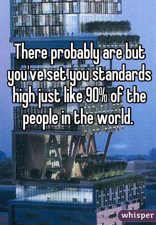 There probably are but you've set you standards high just like 90% of the people in the world. 