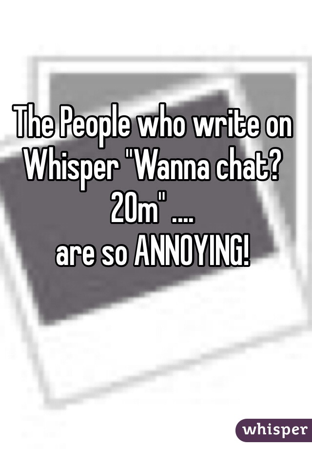 The People who write on Whisper "Wanna chat? 20m" ....
are so ANNOYING!