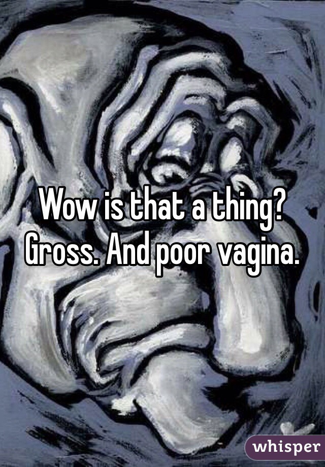 Wow is that a thing? Gross. And poor vagina. 