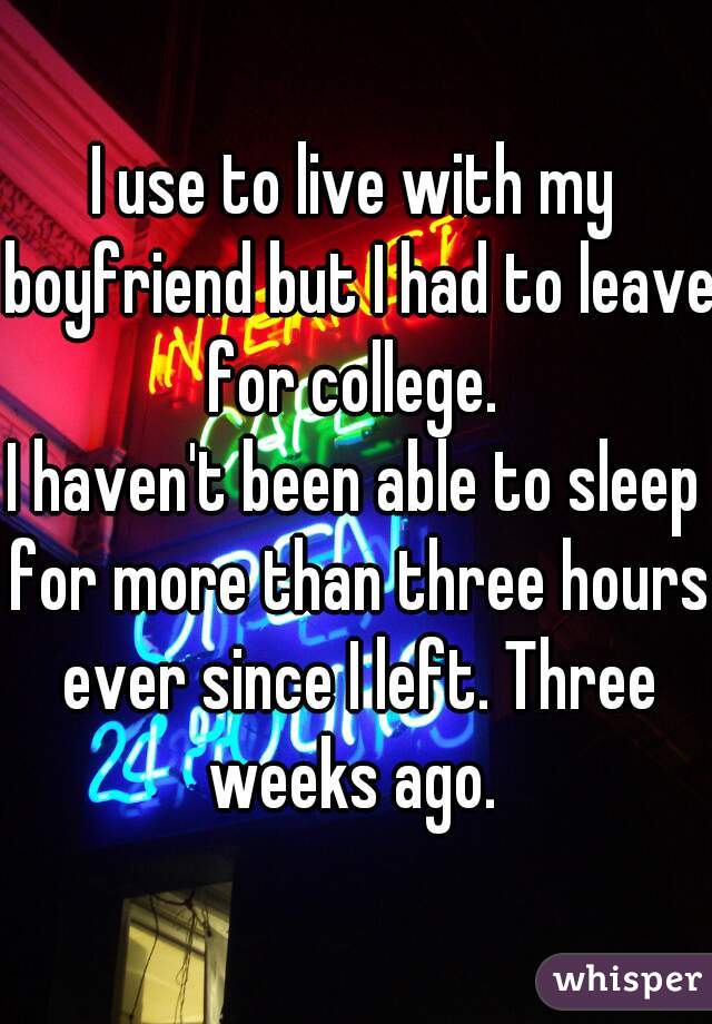 I use to live with my boyfriend but I had to leave for college. 
I haven't been able to sleep for more than three hours ever since I left. Three weeks ago. 