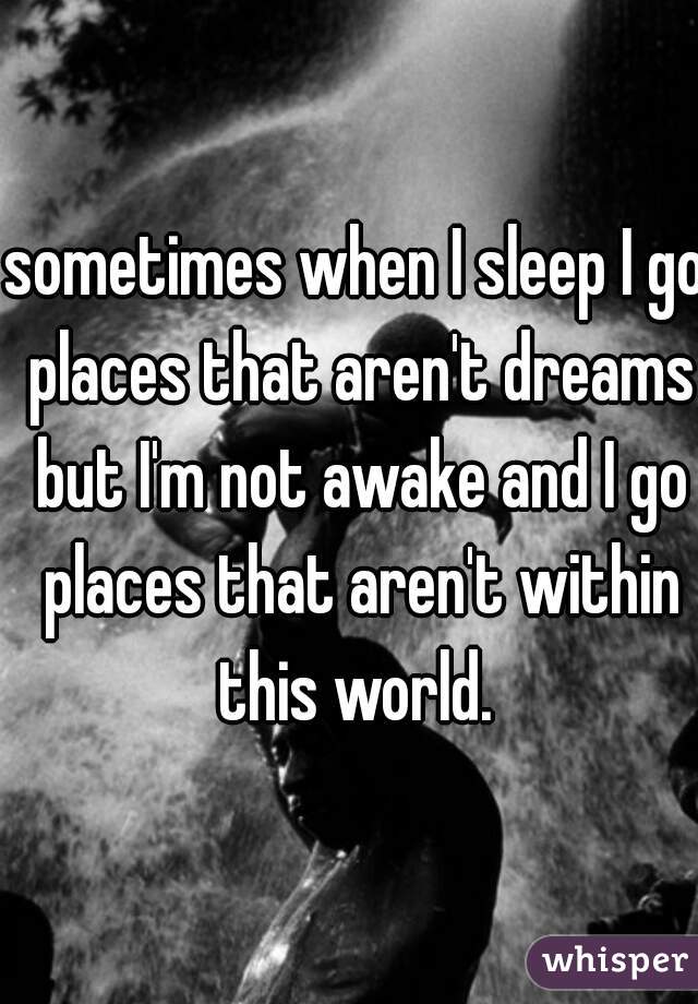 sometimes when I sleep I go places that aren't dreams but I'm not awake and I go places that aren't within this world. 