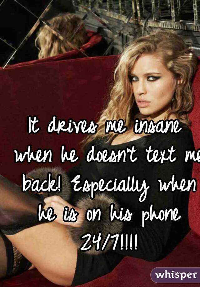 It drives me insane when he doesn't text me back! Especially when he is on his phone 24/7!!!!