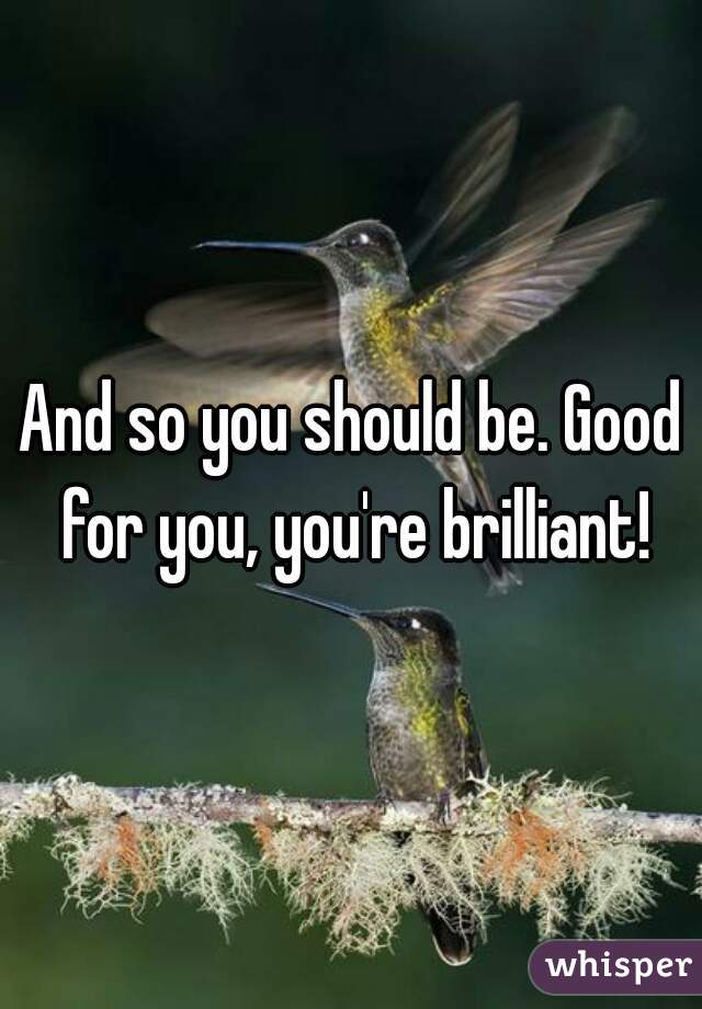 And so you should be. Good for you, you're brilliant!