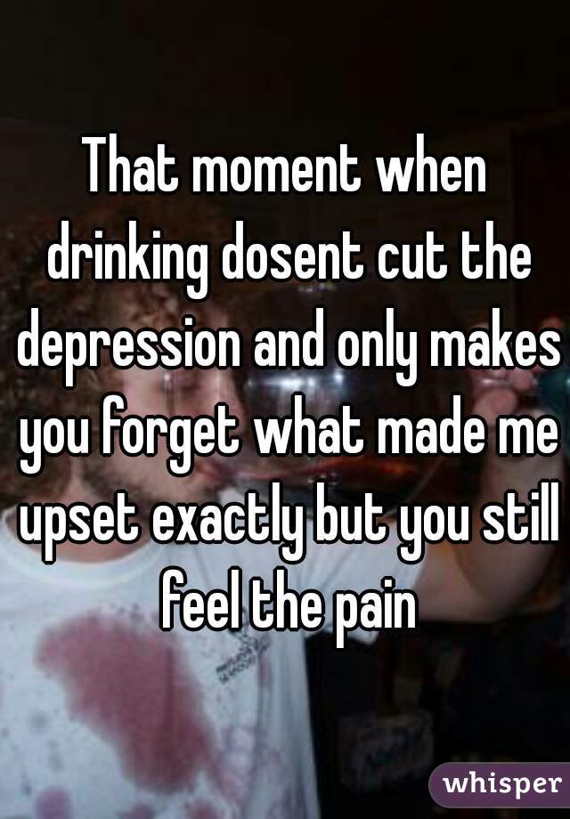 That moment when drinking dosent cut the depression and only makes you forget what made me upset exactly but you still feel the pain