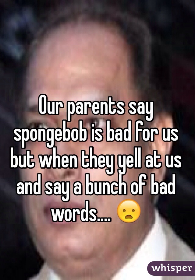 Our parents say spongebob is bad for us but when they yell at us and say a bunch of bad words.... 😦