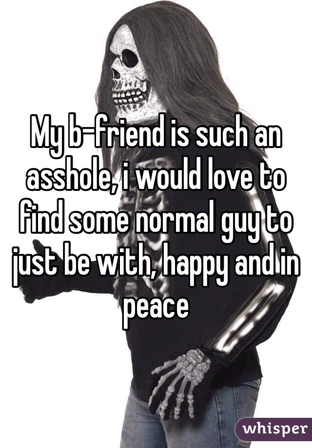 My b-friend is such an asshole, i would love to find some normal guy to just be with, happy and in peace 