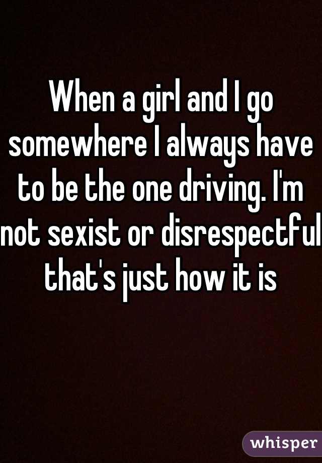 When a girl and I go somewhere I always have to be the one driving. I'm not sexist or disrespectful that's just how it is  