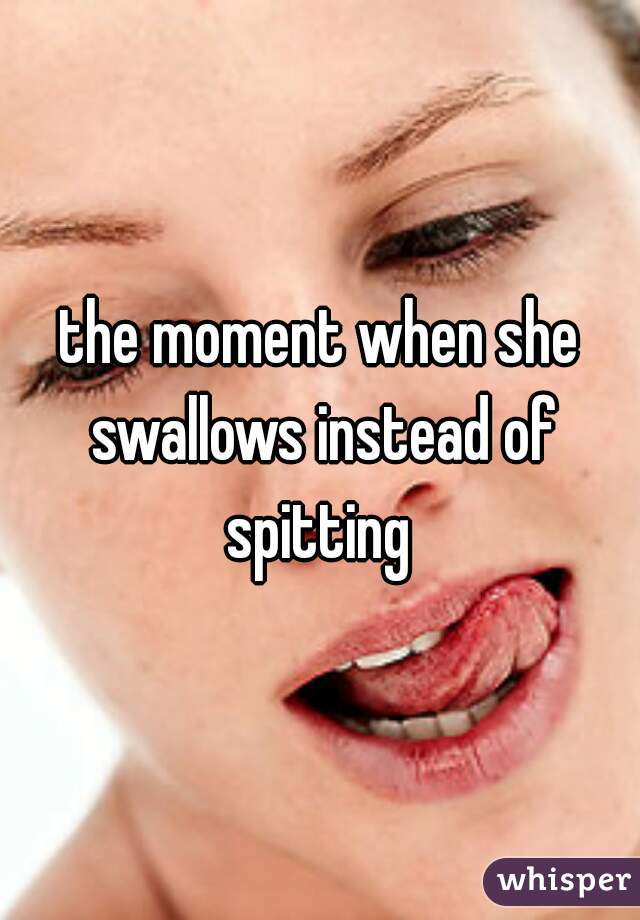 the moment when she swallows instead of spitting 