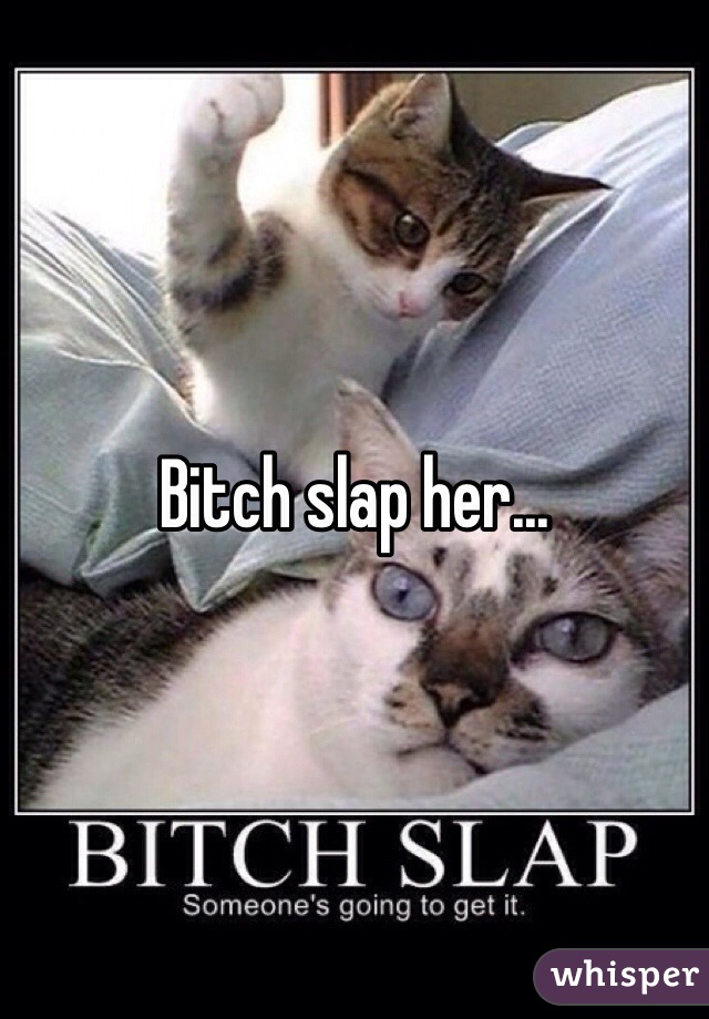 Bitch slap her...