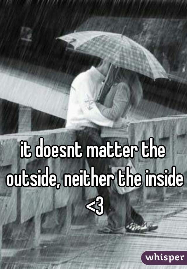 it doesnt matter the outside, neither the inside <3