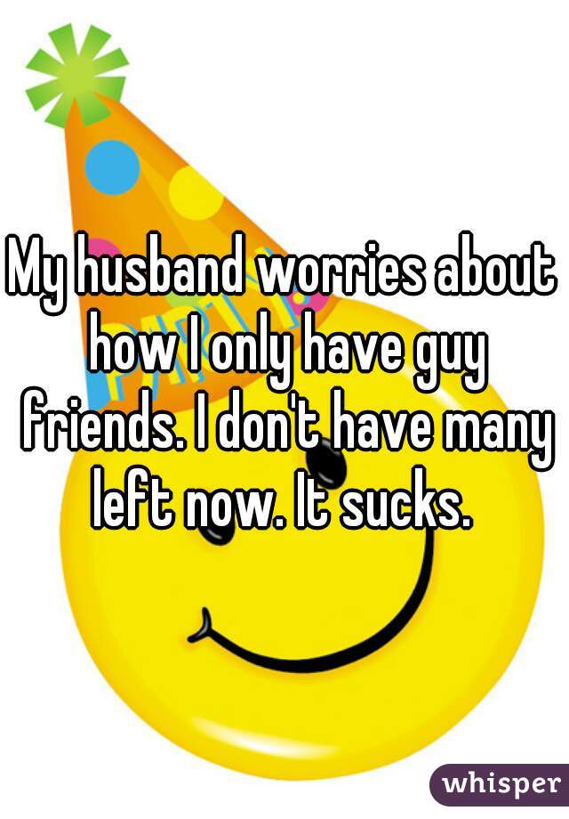 My husband worries about how I only have guy friends. I don't have many left now. It sucks. 
