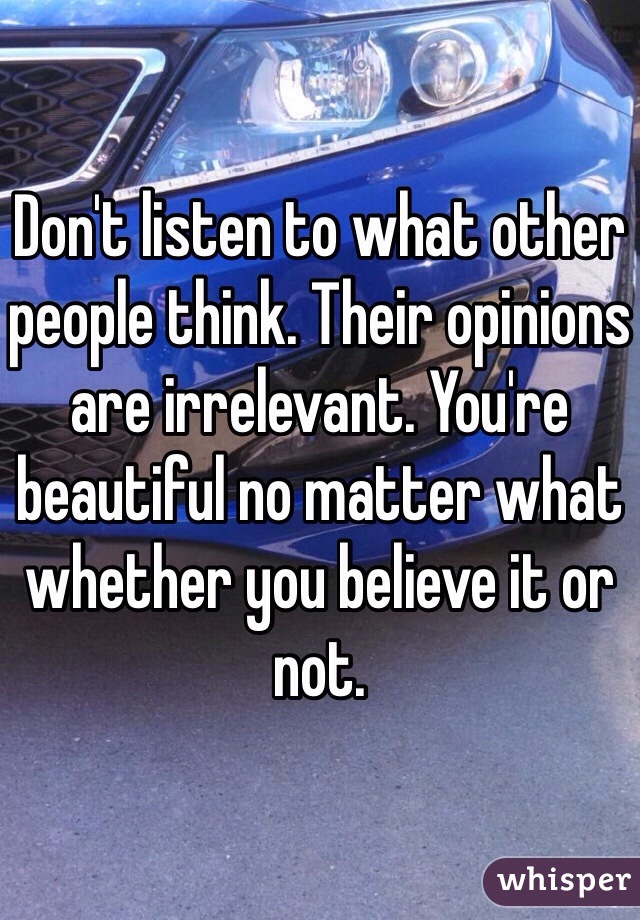 Don't listen to what other people think. Their opinions are irrelevant. You're beautiful no matter what whether you believe it or not. 