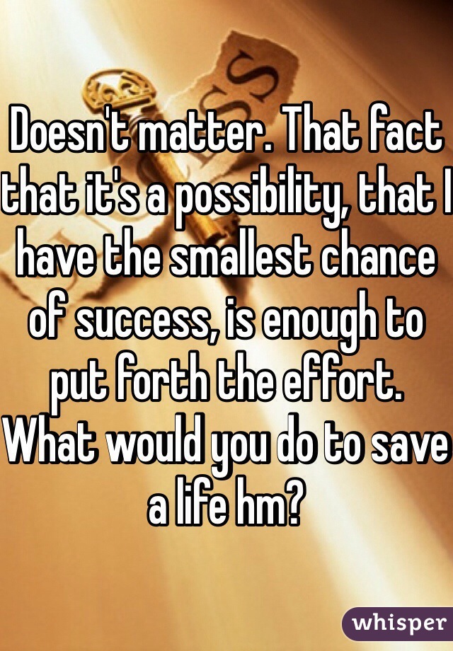 Doesn't matter. That fact that it's a possibility, that I have the smallest chance of success, is enough to put forth the effort. What would you do to save a life hm?