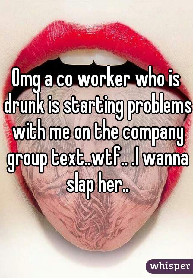 Omg a co worker who is drunk is starting problems with me on the company group text..wtf.. .I wanna slap her..