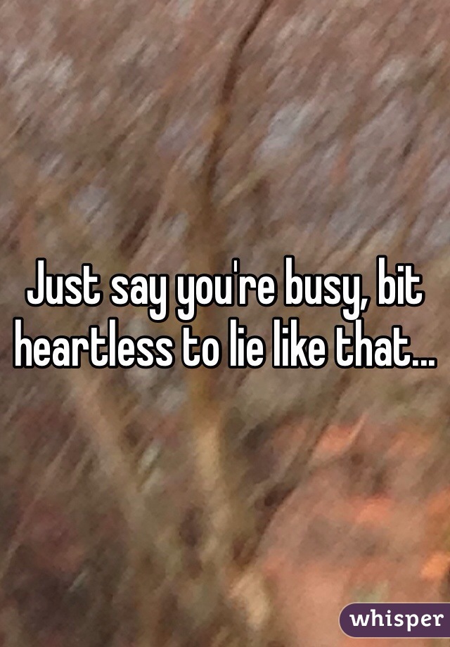 Just say you're busy, bit heartless to lie like that...