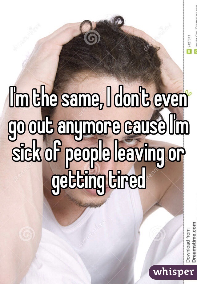 I'm the same, I don't even go out anymore cause I'm sick of people leaving or getting tired 