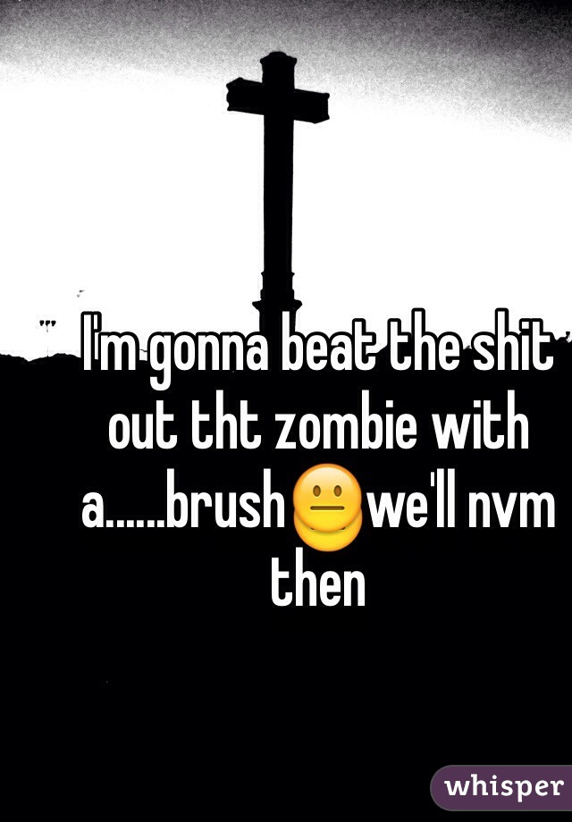 I'm gonna beat the shit out tht zombie with a......brush😐we'll nvm then