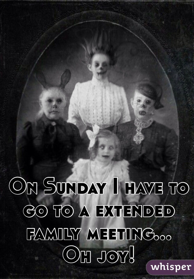 On Sunday I have to go to a extended family meeting...
Oh joy!