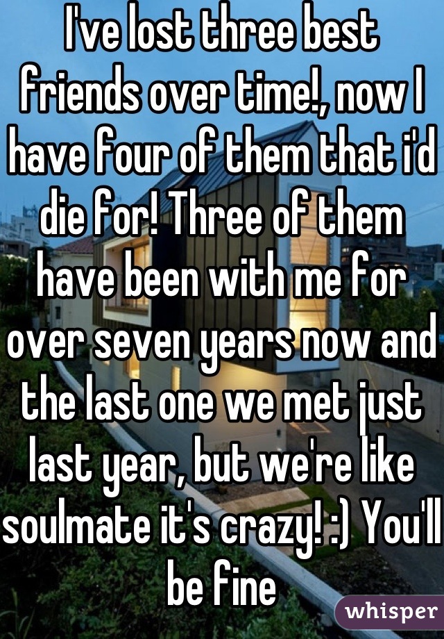I've lost three best friends over time!, now I have four of them that i'd die for! Three of them have been with me for over seven years now and the last one we met just last year, but we're like soulmate it's crazy! :) You'll be fine