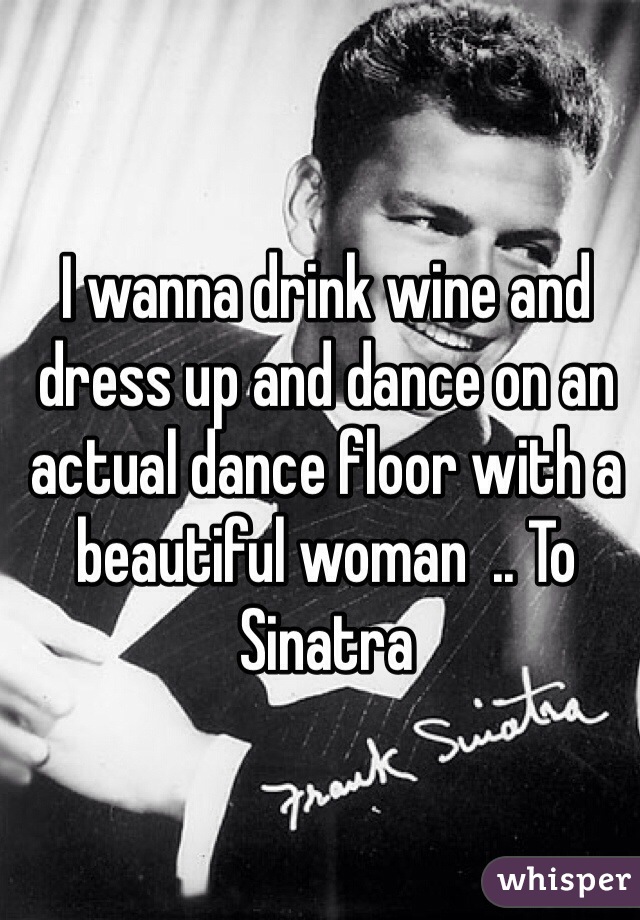 I wanna drink wine and dress up and dance on an actual dance floor with a beautiful woman  .. To Sinatra 