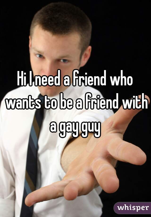 Hi I need a friend who wants to be a friend with a gay guy 