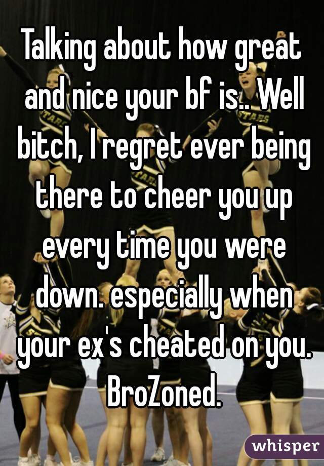 Talking about how great and nice your bf is.. Well bitch, I regret ever being there to cheer you up every time you were down. especially when your ex's cheated on you. BroZoned.