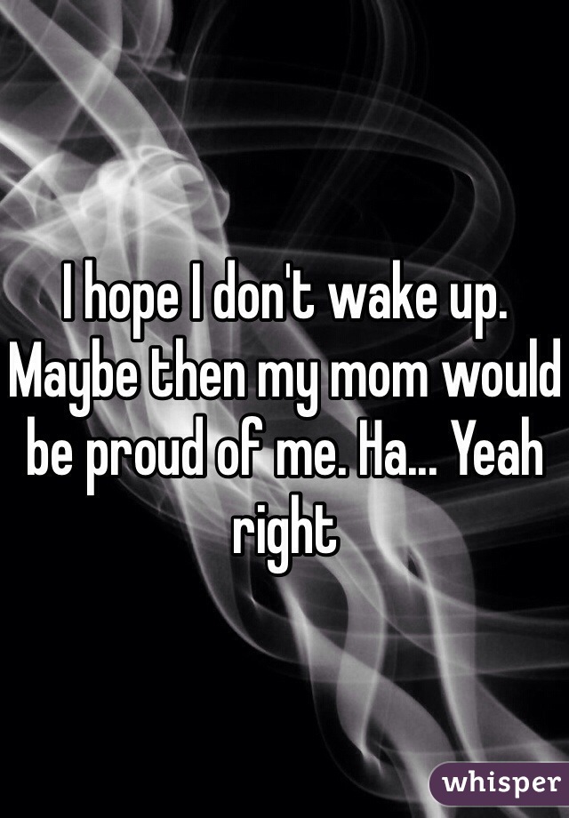 I hope I don't wake up. Maybe then my mom would be proud of me. Ha... Yeah right