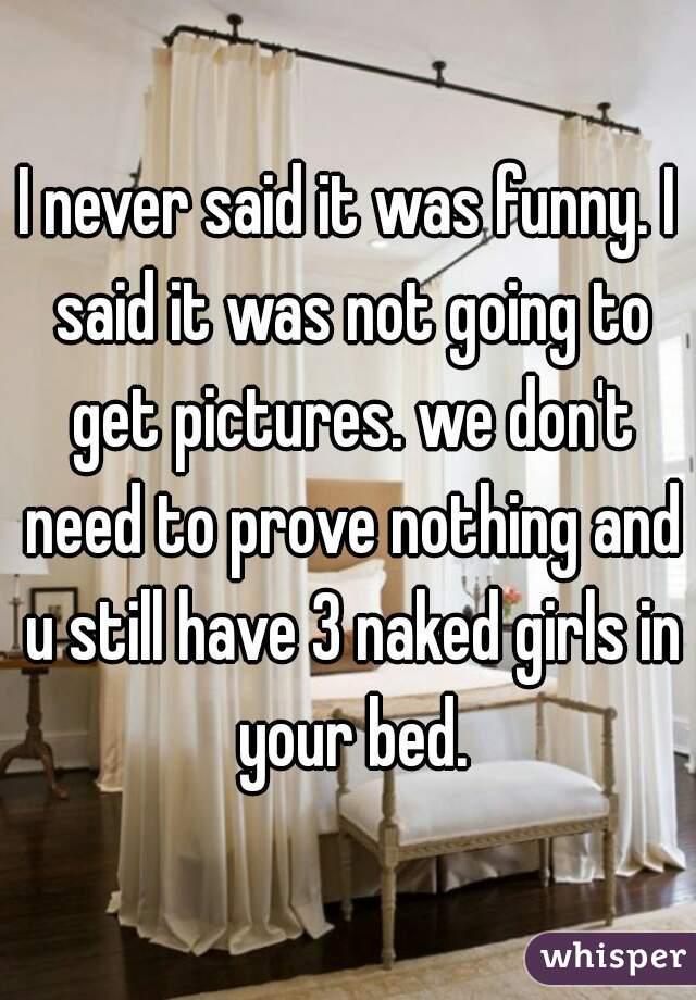 I never said it was funny. I said it was not going to get pictures. we don't need to prove nothing and u still have 3 naked girls in your bed.