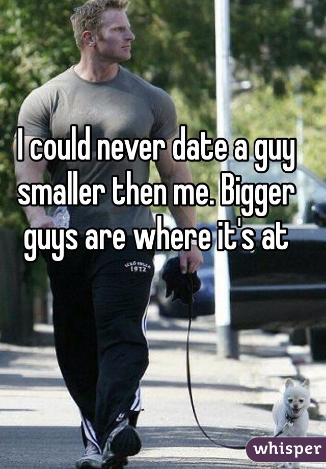 I could never date a guy smaller then me. Bigger guys are where it's at 