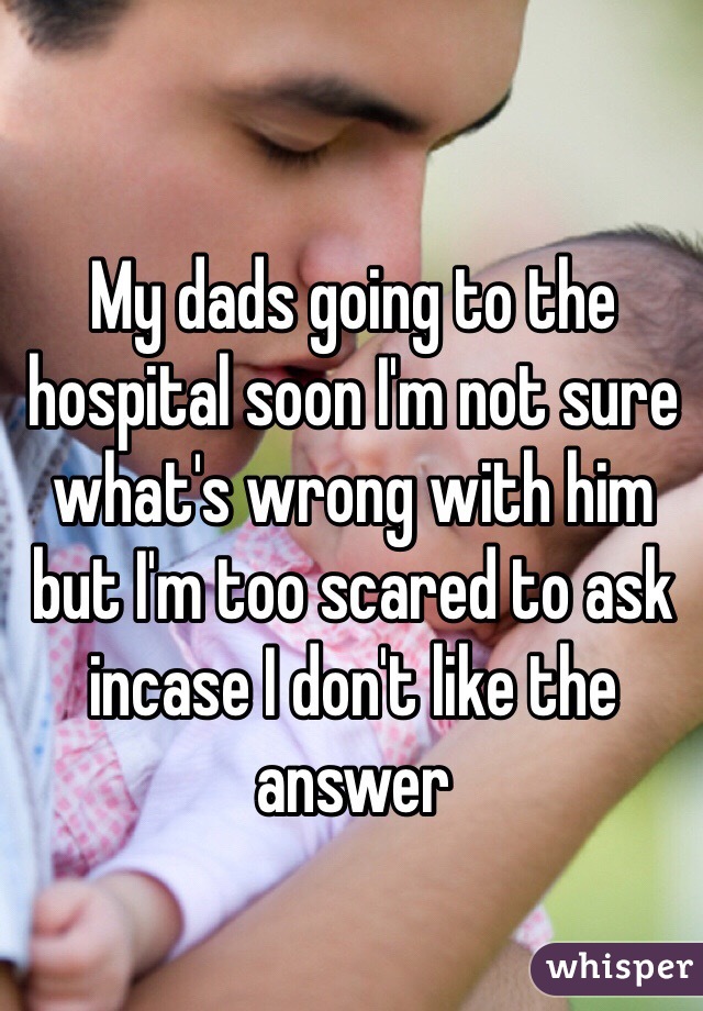 My dads going to the hospital soon I'm not sure what's wrong with him but I'm too scared to ask incase I don't like the answer 