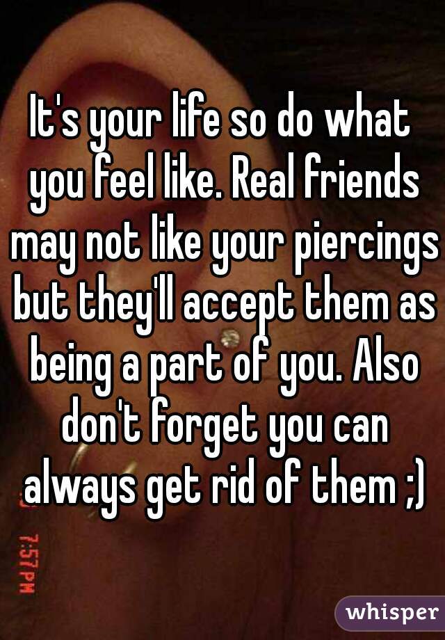 It's your life so do what you feel like. Real friends may not like your piercings but they'll accept them as being a part of you. Also don't forget you can always get rid of them ;)