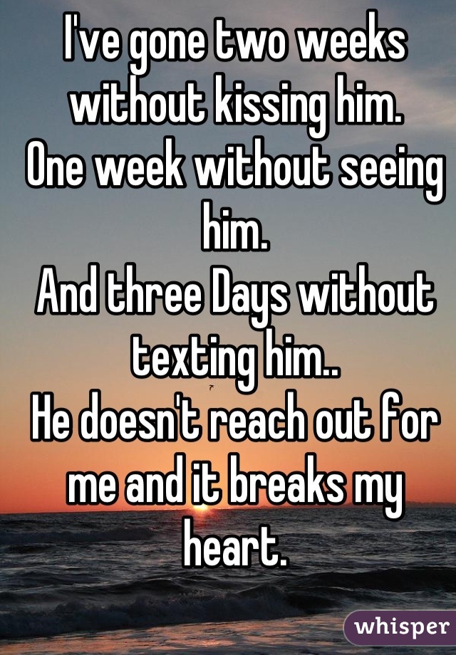 I've gone two weeks without kissing him.
One week without seeing him.
And three Days without texting him..
He doesn't reach out for me and it breaks my heart.