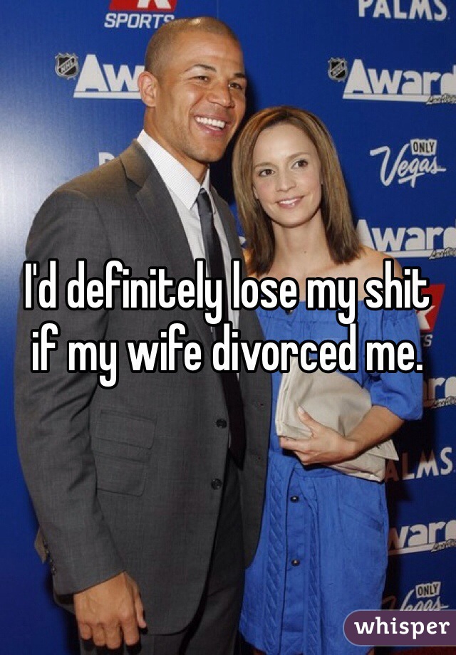 I'd definitely lose my shit if my wife divorced me. 