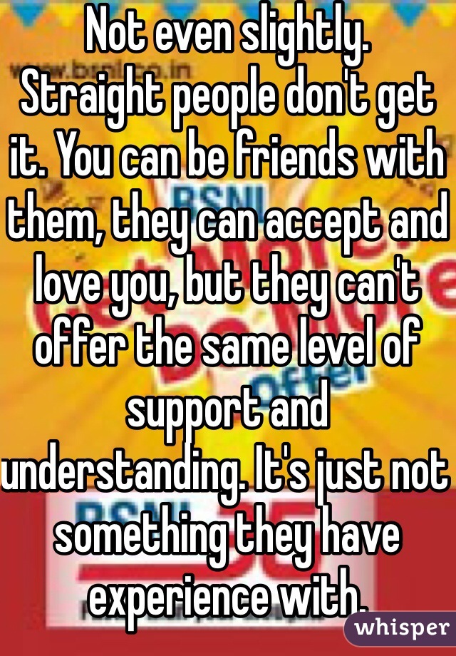 Not even slightly.
Straight people don't get it. You can be friends with them, they can accept and love you, but they can't offer the same level of support and understanding. It's just not something they have experience with.