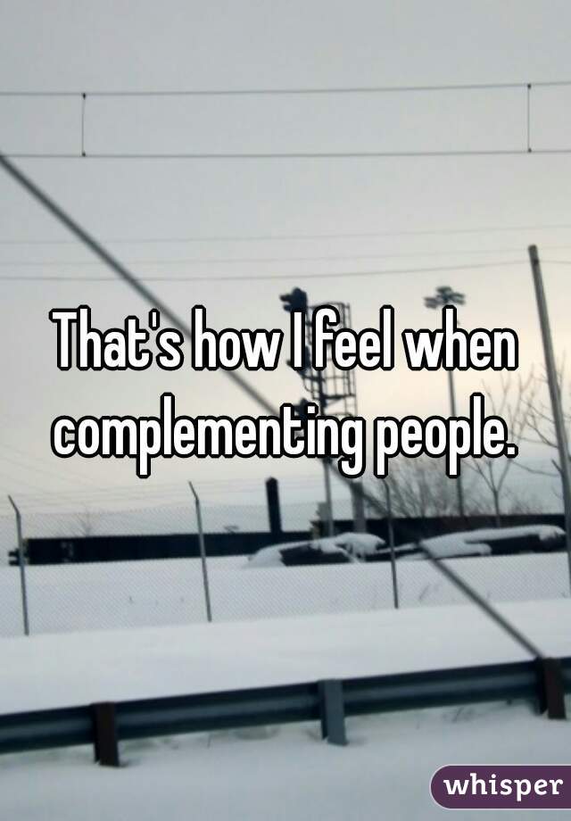 That's how I feel when complementing people. 