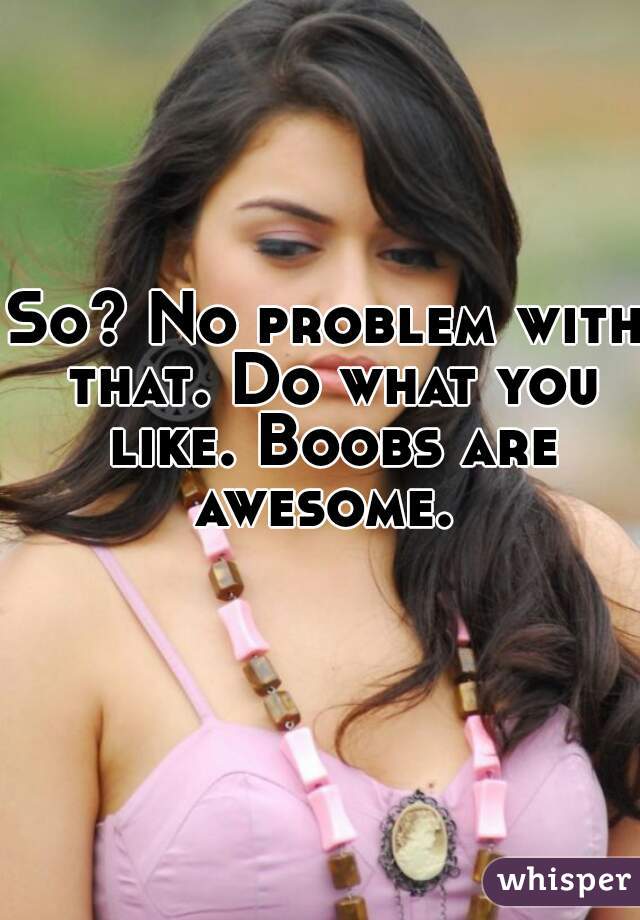 So? No problem with that. Do what you like. Boobs are awesome. 