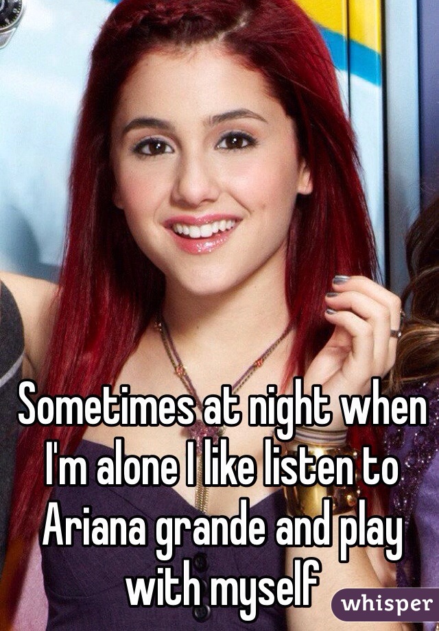 Sometimes at night when I'm alone I like listen to Ariana grande and play with myself