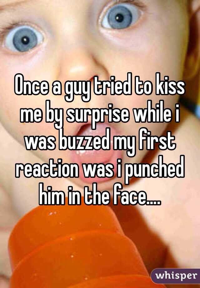 Once a guy tried to kiss me by surprise while i was buzzed my first reaction was i punched him in the face.... 