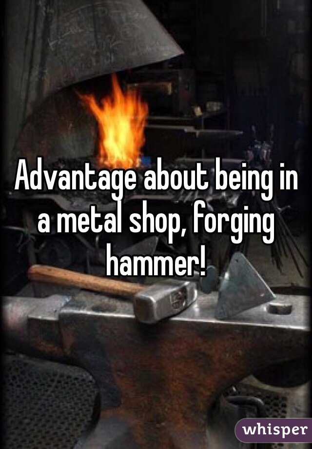 Advantage about being in a metal shop, forging hammer!