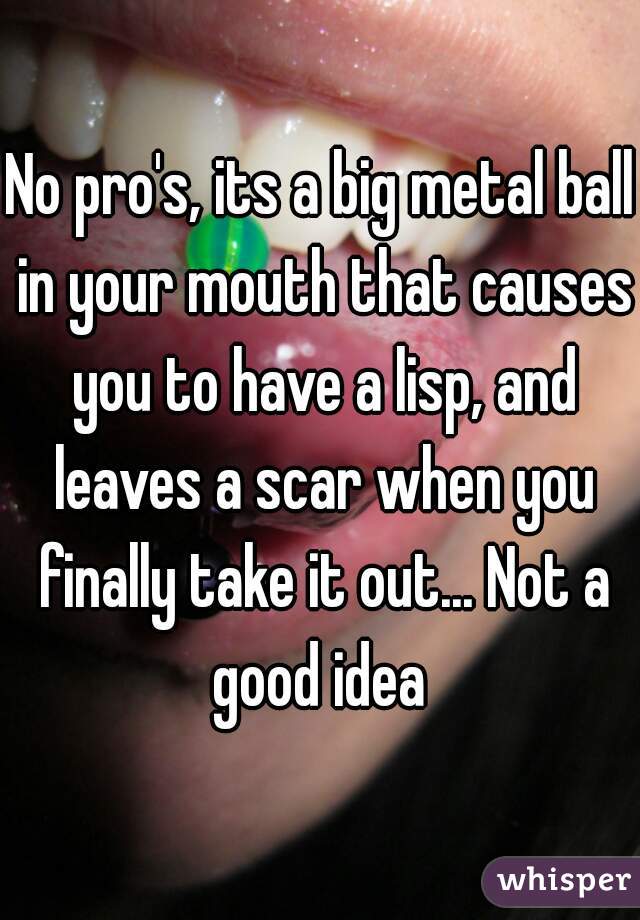 No pro's, its a big metal ball in your mouth that causes you to have a lisp, and leaves a scar when you finally take it out... Not a good idea 