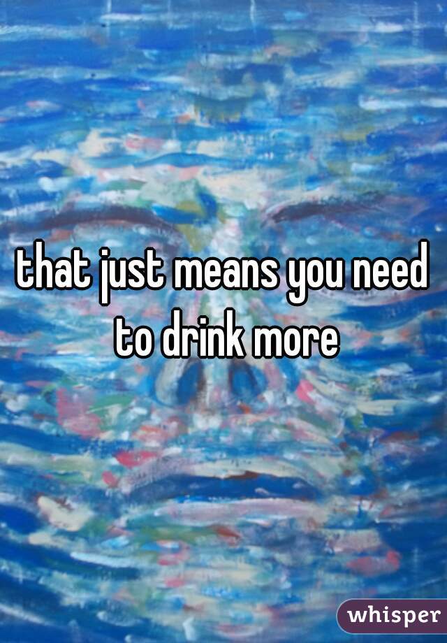 that just means you need to drink more