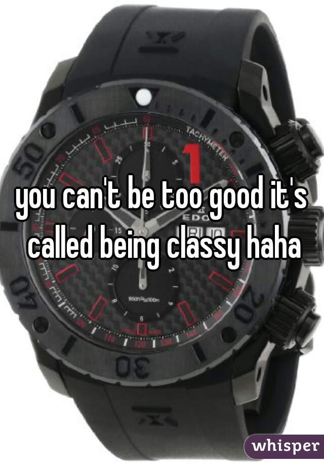 you can't be too good it's called being classy haha