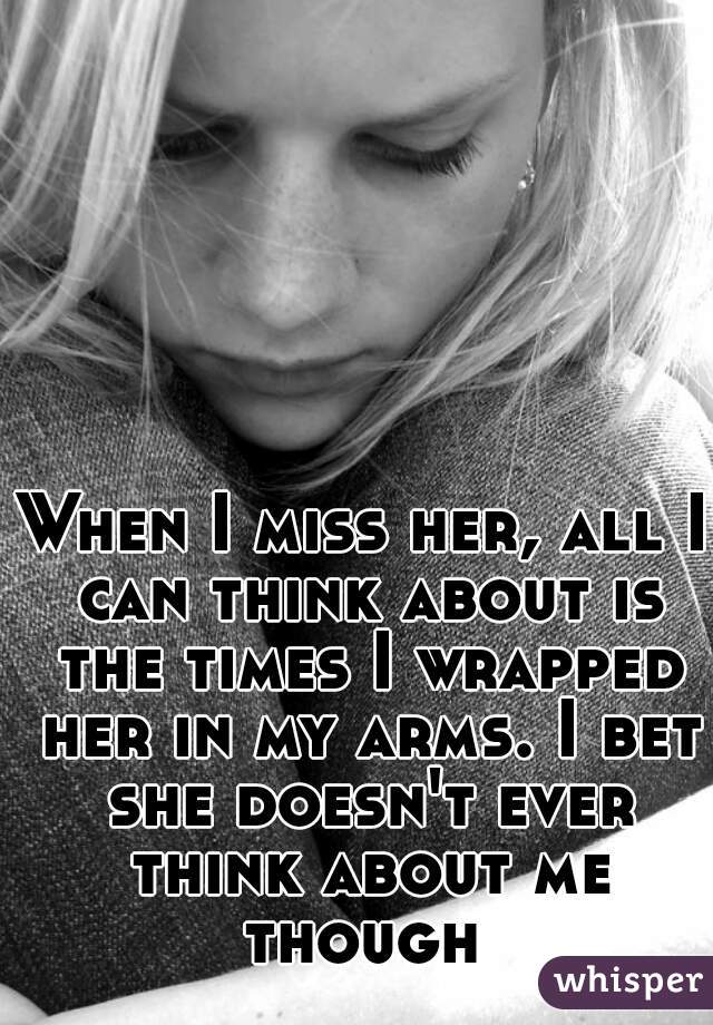 When I miss her, all I can think about is the times I wrapped her in my arms. I bet she doesn't ever think about me though 