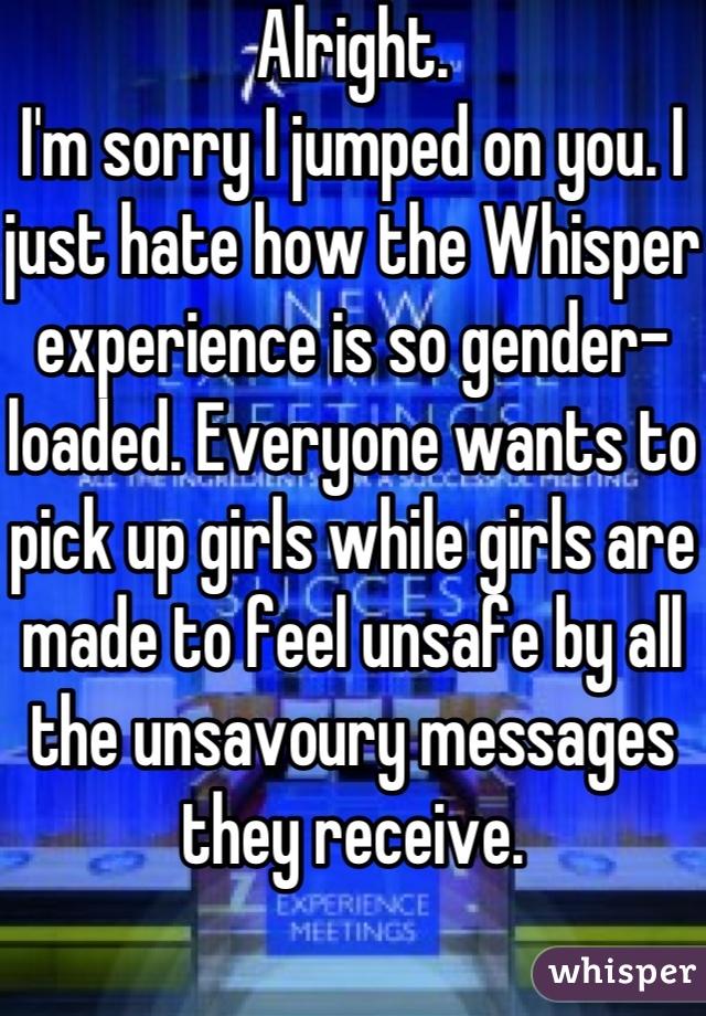 Alright.
I'm sorry I jumped on you. I just hate how the Whisper experience is so gender-loaded. Everyone wants to pick up girls while girls are made to feel unsafe by all the unsavoury messages they receive.