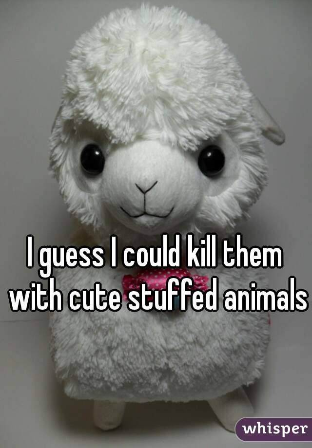 I guess I could kill them with cute stuffed animals?