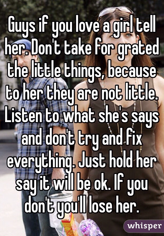 Guys if you love a girl tell her. Don't take for grated the little things, because to her they are not little. Listen to what she's says and don't try and fix everything. Just hold her say it will be ok. If you don't you'll lose her.