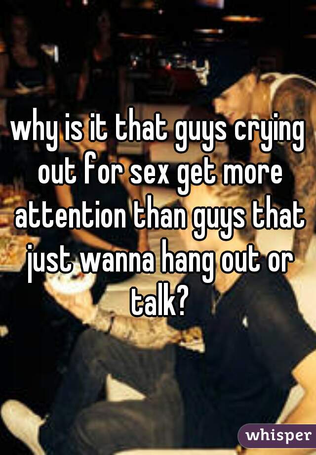 why is it that guys crying out for sex get more attention than guys that just wanna hang out or talk?