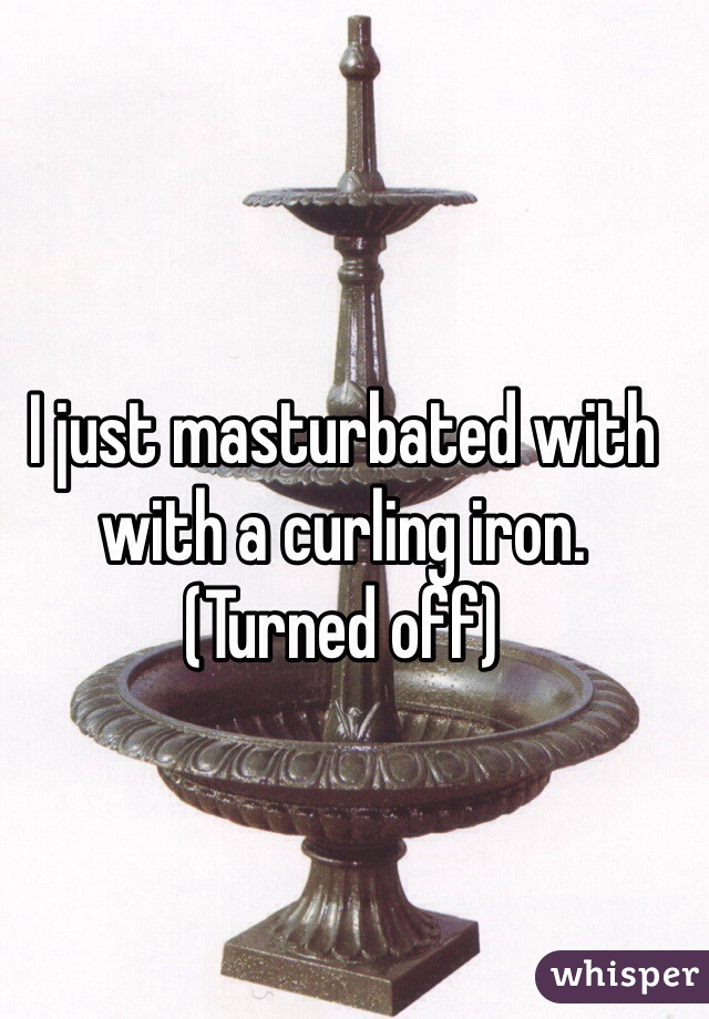 I just masturbated with with a curling iron. (Turned off)