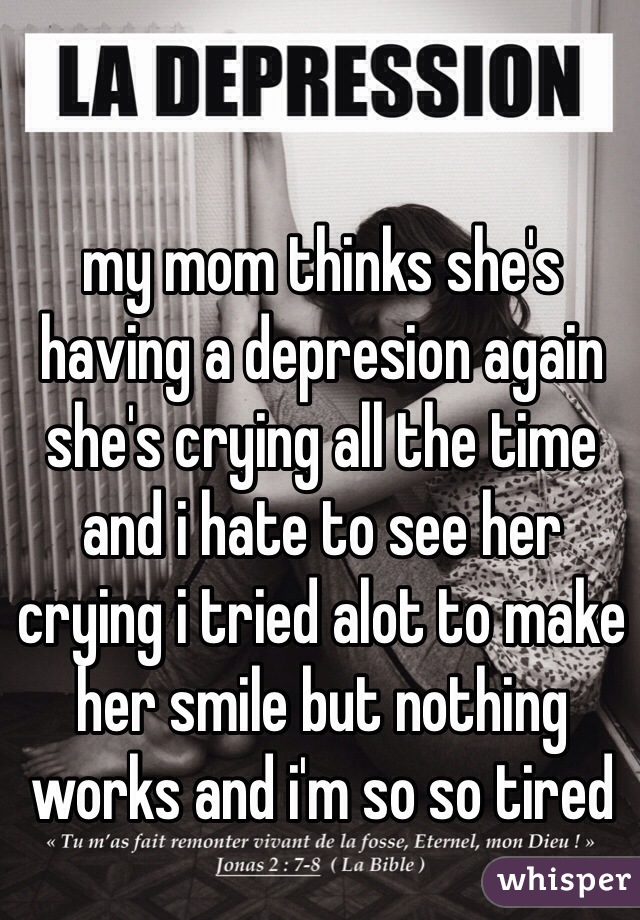 my mom thinks she's having a depresion again she's crying all the time and i hate to see her crying i tried alot to make her smile but nothing works and i'm so so tired