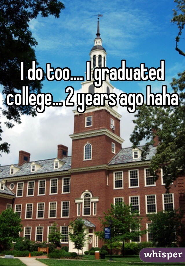 I do too.... I graduated college... 2 years ago haha 
